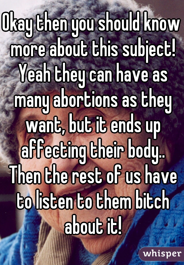 Okay then you should know more about this subject! Yeah they can have as many abortions as they want, but it ends up affecting their body.. Then the rest of us have to listen to them bitch about it!