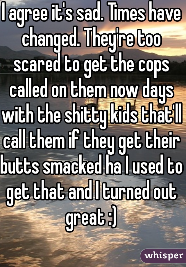 I agree it's sad. Times have changed. They're too scared to get the cops called on them now days with the shitty kids that'll call them if they get their butts smacked ha I used to get that and I turned out great :) 