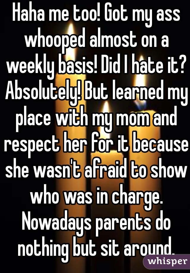 Haha me too! Got my ass whooped almost on a weekly basis! Did I hate it? Absolutely! But learned my place with my mom and respect her for it because she wasn't afraid to show who was in charge. Nowadays parents do nothing but sit around.