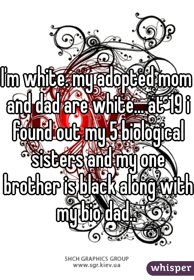 I'm white. my adopted mom and dad are white... at 19 i found out my 5 biological sisters and my one brother is black along with my bio dad.. 