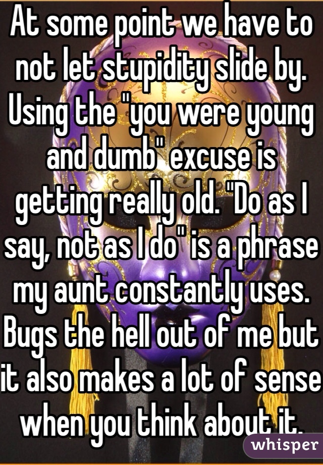 At some point we have to not let stupidity slide by. Using the "you were young and dumb" excuse is getting really old. "Do as I say, not as I do" is a phrase my aunt constantly uses. Bugs the hell out of me but it also makes a lot of sense when you think about it.