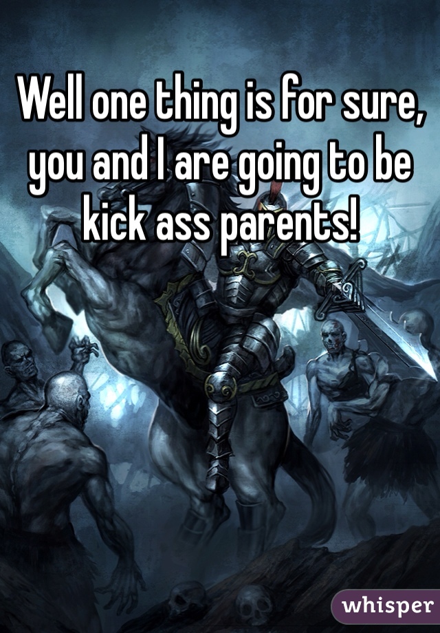 Well one thing is for sure, you and I are going to be kick ass parents!