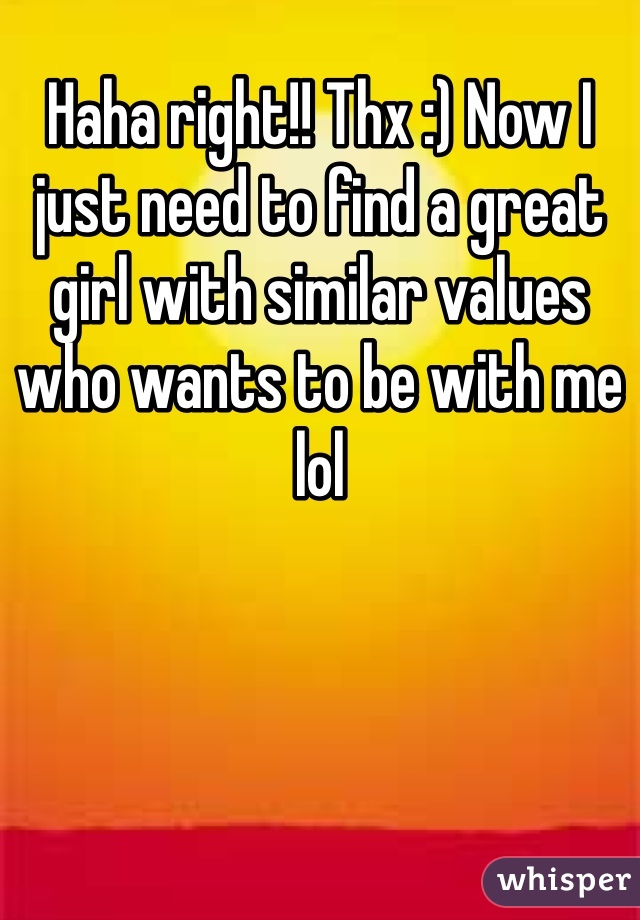 Haha right!! Thx :) Now I just need to find a great girl with similar values who wants to be with me lol 