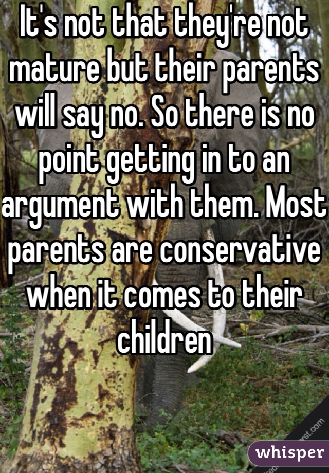 It's not that they're not mature but their parents will say no. So there is no point getting in to an argument with them. Most parents are conservative when it comes to their children