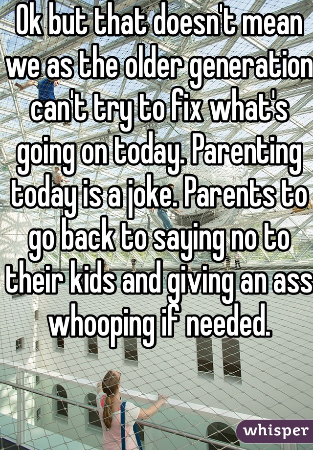 Ok but that doesn't mean we as the older generation can't try to fix what's going on today. Parenting today is a joke. Parents to go back to saying no to their kids and giving an ass whooping if needed. 