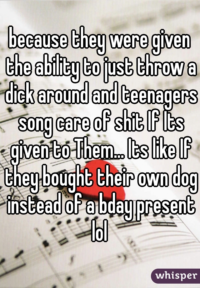 because they were given the ability to just throw a dick around and teenagers song care of shit If Its given to Them... Its like If they bought their own dog instead of a bday present lol 