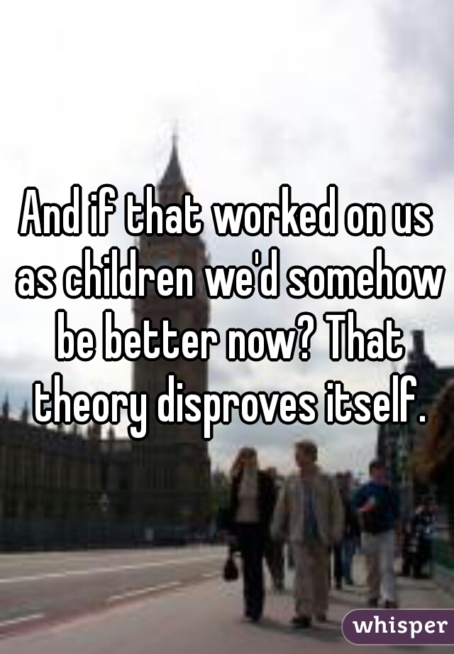 And if that worked on us as children we'd somehow be better now? That theory disproves itself.