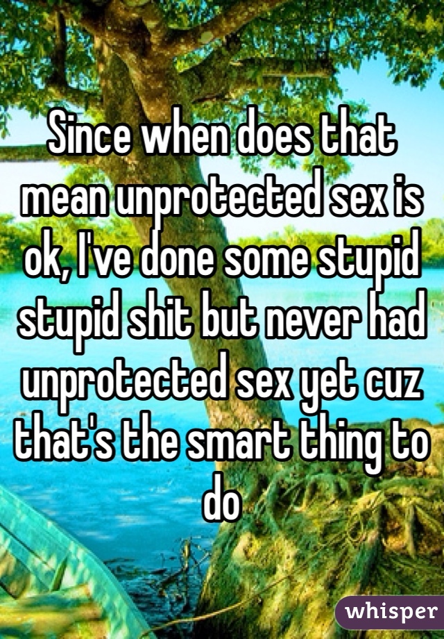 Since when does that mean unprotected sex is ok, I've done some stupid stupid shit but never had unprotected sex yet cuz that's the smart thing to do 