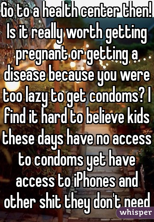 Go to a health center then! Is it really worth getting pregnant or getting a disease because you were too lazy to get condoms? I find it hard to believe kids these days have no access to condoms yet have access to iPhones and other shit they don't need