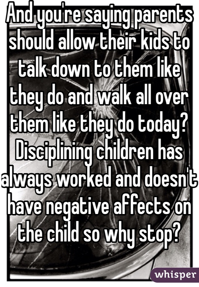 And you're saying parents should allow their kids to talk down to them like they do and walk all over them like they do today? Disciplining children has always worked and doesn't have negative affects on the child so why stop?