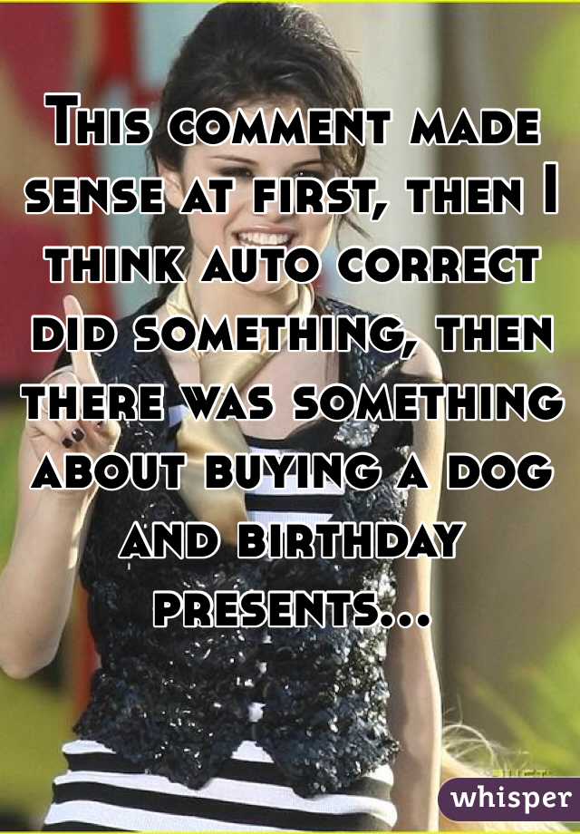 This comment made sense at first, then I think auto correct did something, then there was something about buying a dog and birthday presents...