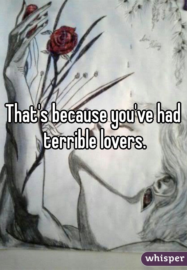 That's because you've had terrible lovers.