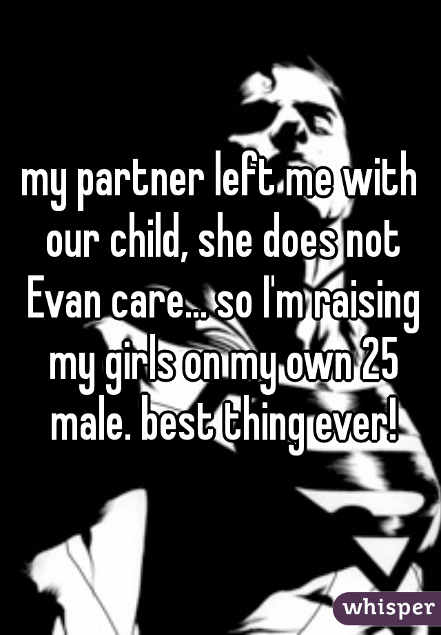 my partner left me with our child, she does not Evan care... so I'm raising my girls on my own 25 male. best thing ever!
