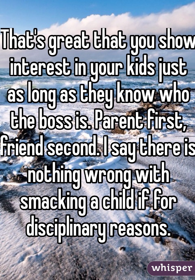 That's great that you show interest in your kids just as long as they know who the boss is. Parent first, friend second. I say there is nothing wrong with smacking a child if for disciplinary reasons. 