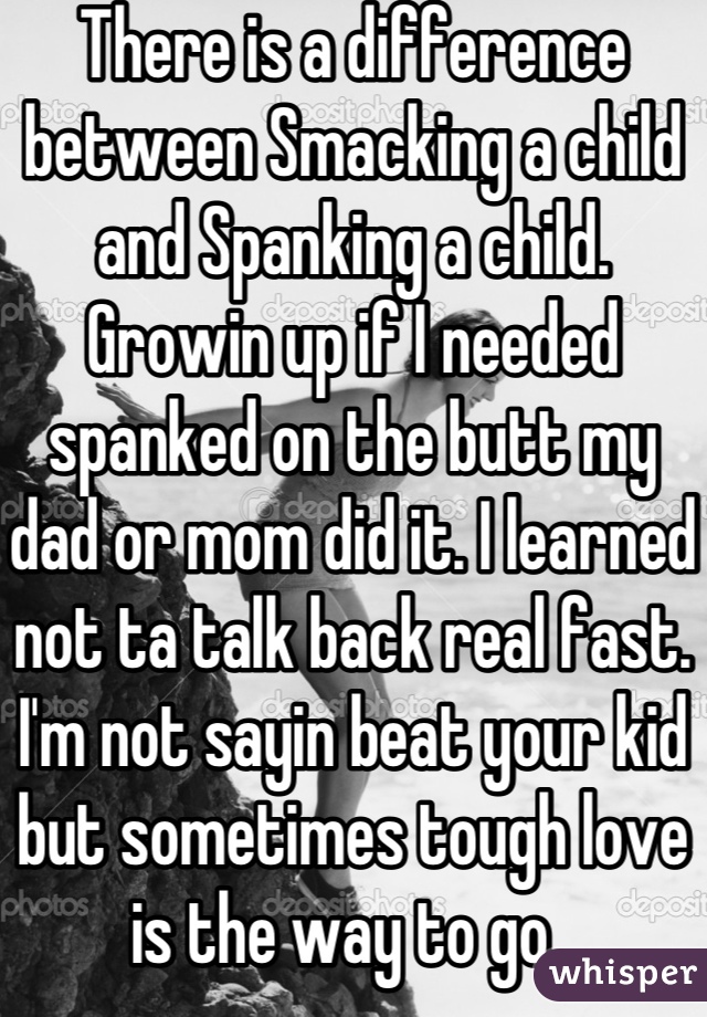 There is a difference between Smacking a child and Spanking a child. Growin up if I needed spanked on the butt my dad or mom did it. I learned not ta talk back real fast. I'm not sayin beat your kid but sometimes tough love is the way to go. 