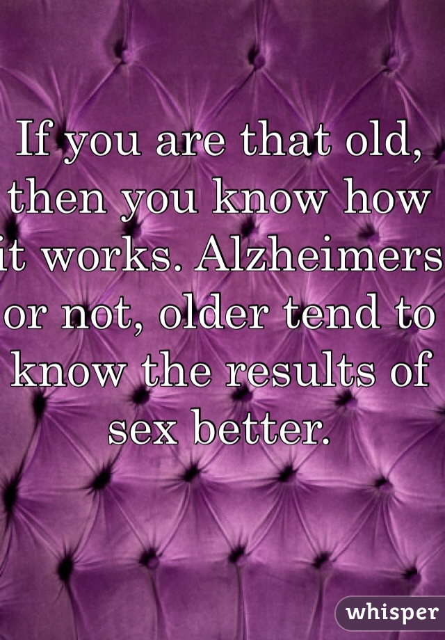 If you are that old, then you know how it works. Alzheimers or not, older tend to know the results of sex better. 