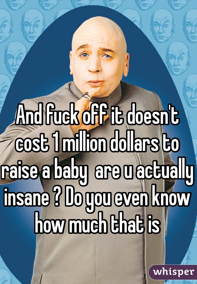 And fuck off it doesn't cost 1 million dollars to raise a baby  are u actually insane ? Do you even know how much that is 