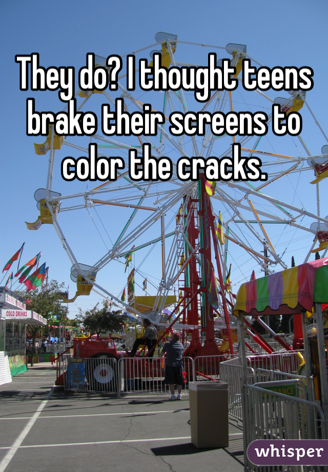 They do? I thought teens brake their screens to color the cracks.