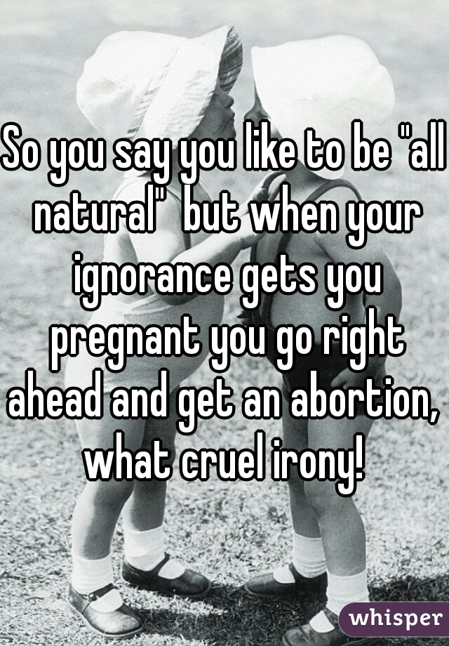 So you say you like to be "all natural"  but when your ignorance gets you pregnant you go right ahead and get an abortion,  what cruel irony! 