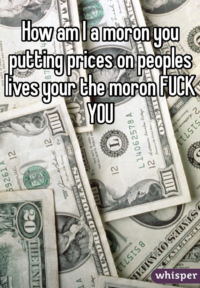 How am I a moron you putting prices on peoples lives your the moron FUCK YOU