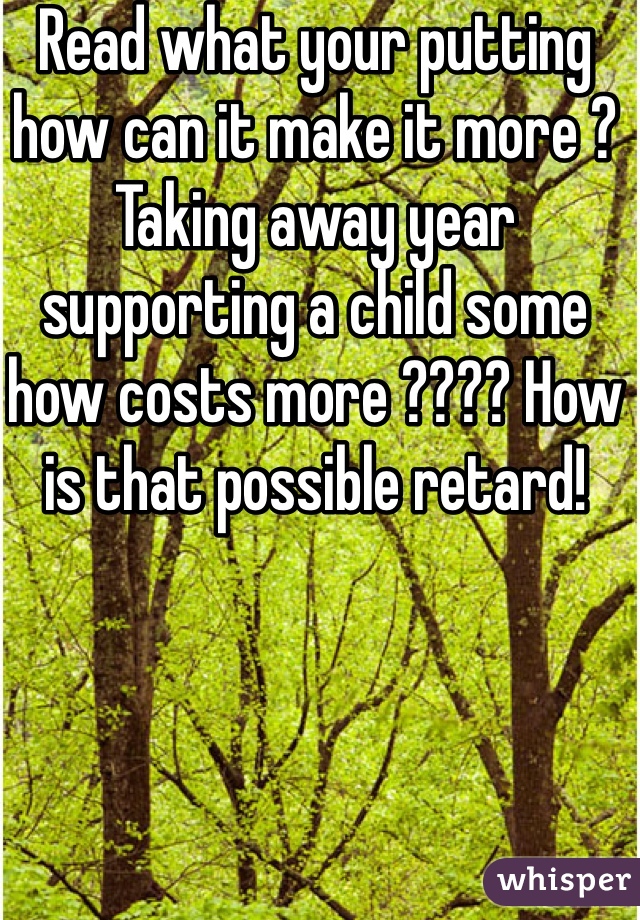 Read what your putting how can it make it more ? Taking away year supporting a child some how costs more ???? How is that possible retard!