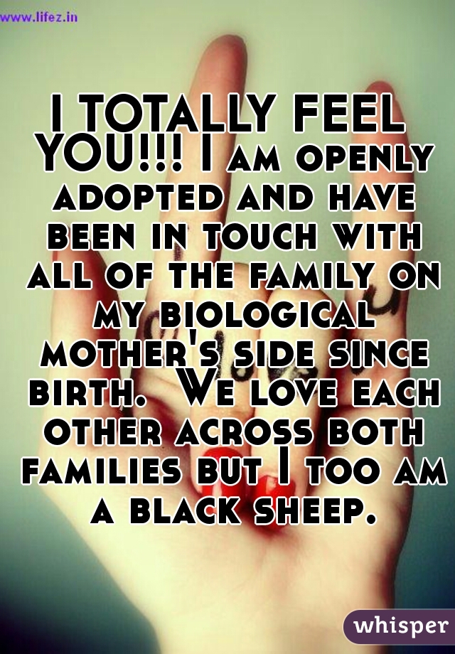 I TOTALLY FEEL YOU!!! I am openly adopted and have been in touch with all of the family on my biological mother's side since birth.  We love each other across both families but I too am a black sheep.