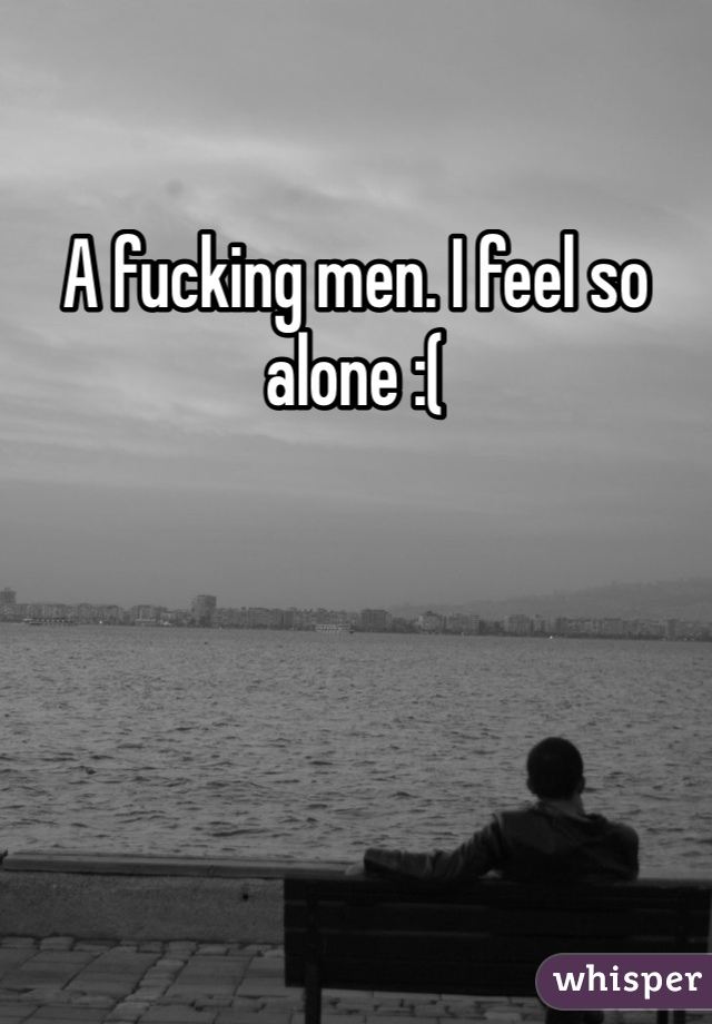 A fucking men. I feel so alone :( 