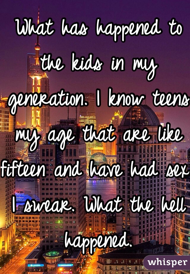 What has happened to the kids in my generation. I know teens my age that are like fifteen and have had sex. I swear. What the hell happened. 