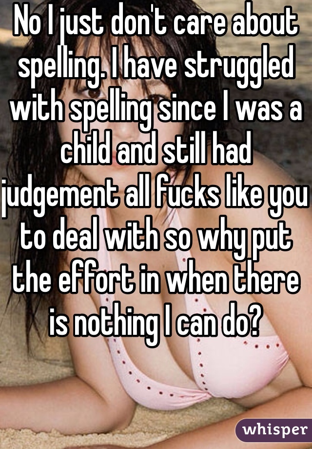 No I just don't care about spelling. I have struggled with spelling since I was a child and still had judgement all fucks like you to deal with so why put the effort in when there is nothing I can do?