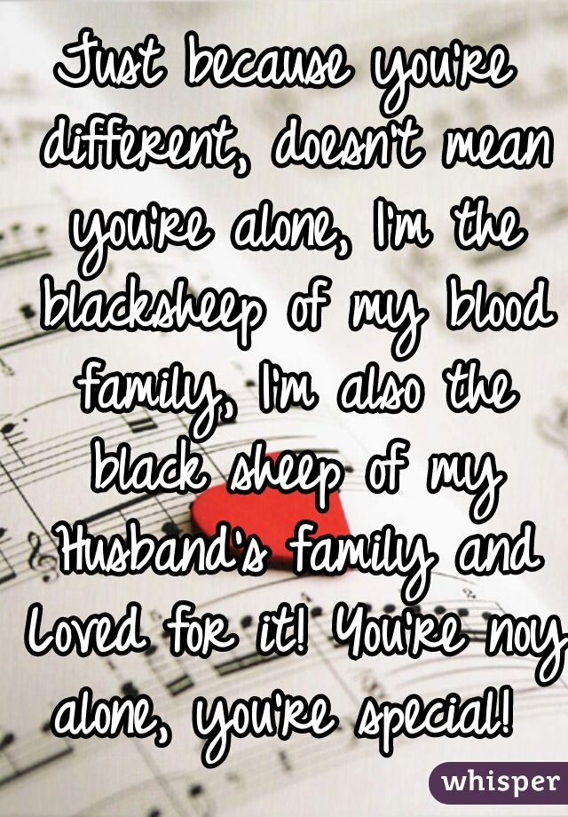 Just because you're different, doesn't mean you're alone, I'm the blacksheep of my blood family, I'm also the black sheep of my Husband's family and Loved for it! You're noy alone, you're special! 