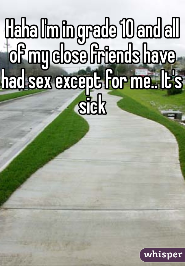 Haha I'm in grade 10 and all of my close friends have had sex except for me.. It's sick