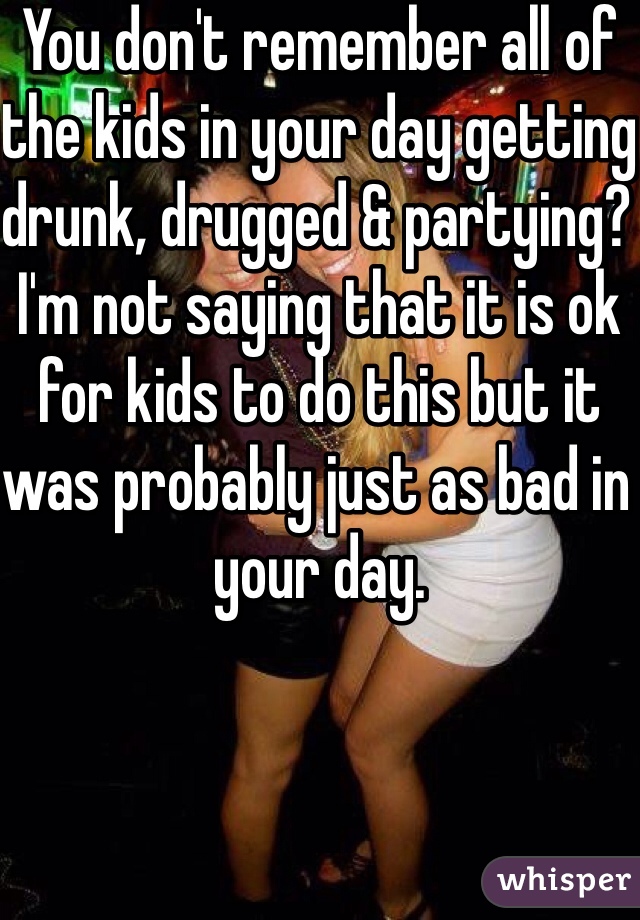 You don't remember all of the kids in your day getting drunk, drugged & partying? I'm not saying that it is ok for kids to do this but it was probably just as bad in your day.