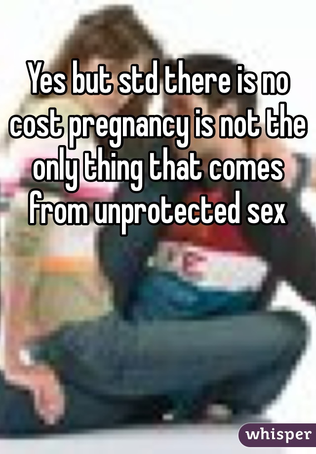 Yes but std there is no cost pregnancy is not the only thing that comes from unprotected sex