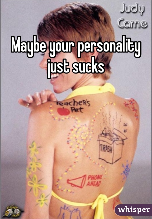 Maybe your personality just sucks 