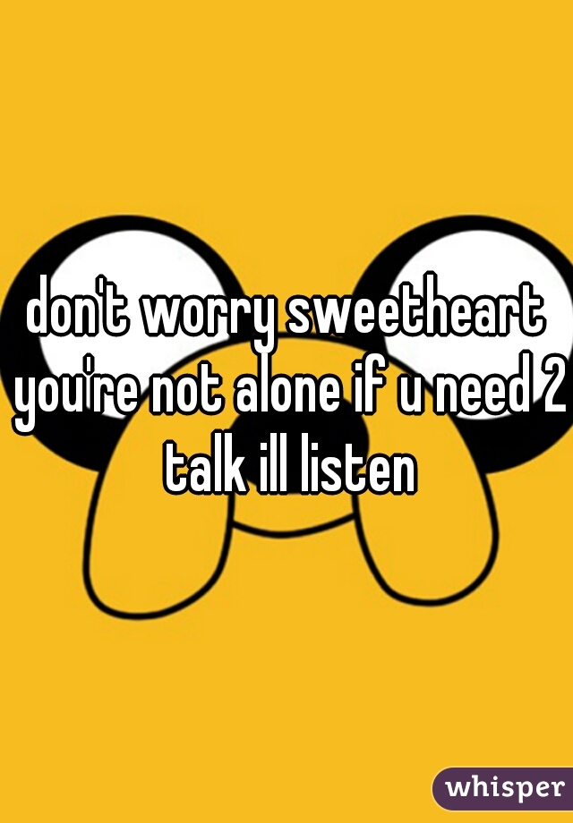 don't worry sweetheart you're not alone if u need 2 talk ill listen
