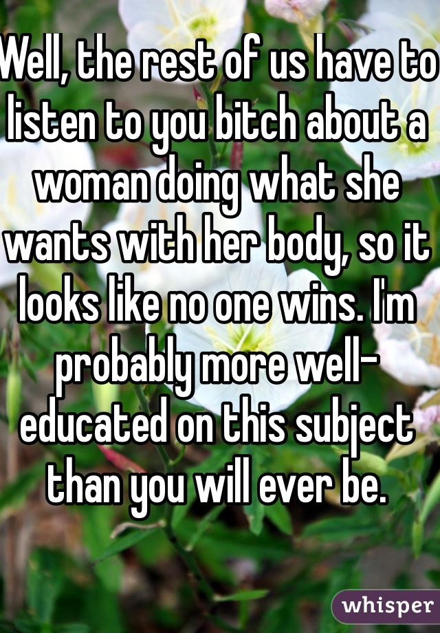 Well, the rest of us have to listen to you bitch about a woman doing what she wants with her body, so it looks like no one wins. I'm probably more well-educated on this subject than you will ever be.