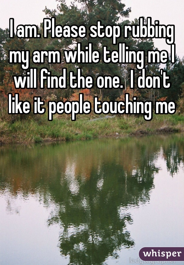 I am. Please stop rubbing my arm while telling me I will find the one.  I don't like it people touching me 