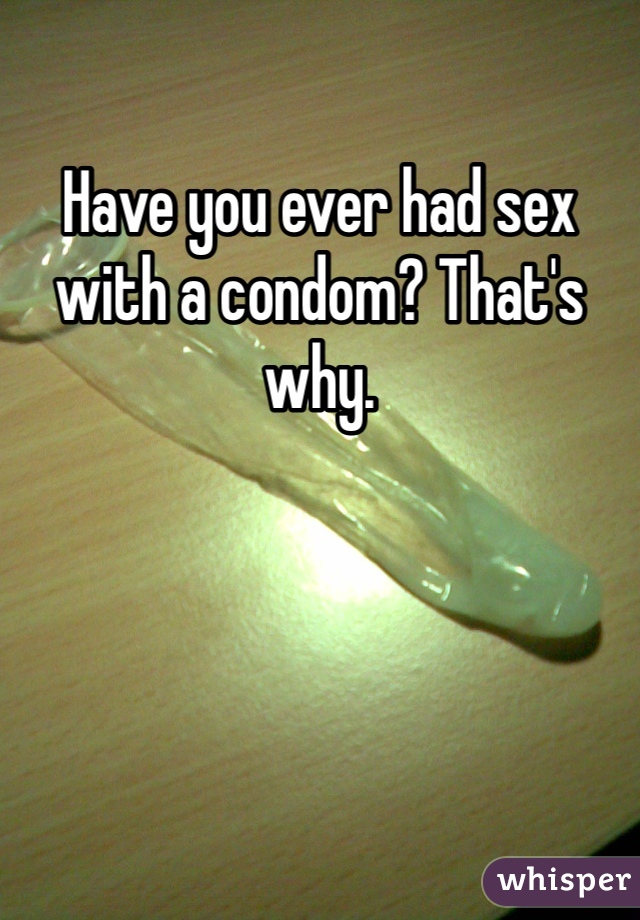 Have you ever had sex with a condom? That's why.