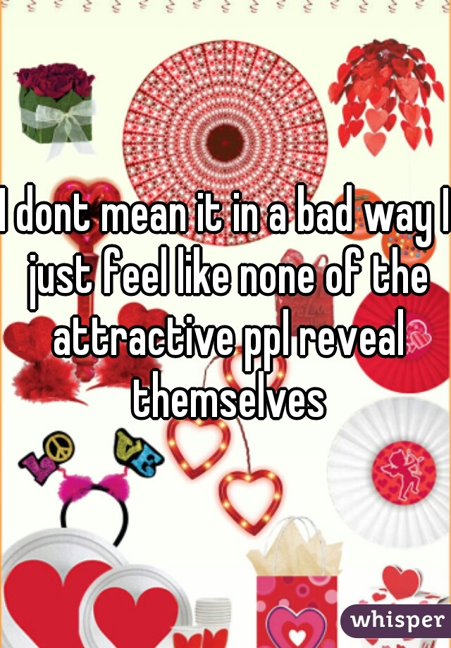 I dont mean it in a bad way I just feel like none of the attractive ppl reveal themselves