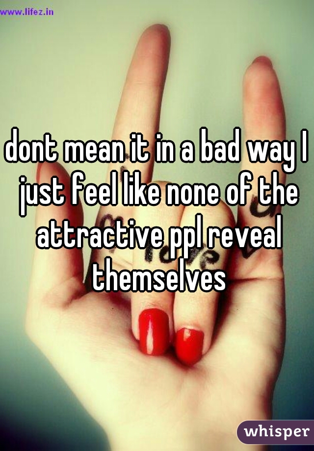 dont mean it in a bad way I just feel like none of the attractive ppl reveal themselves