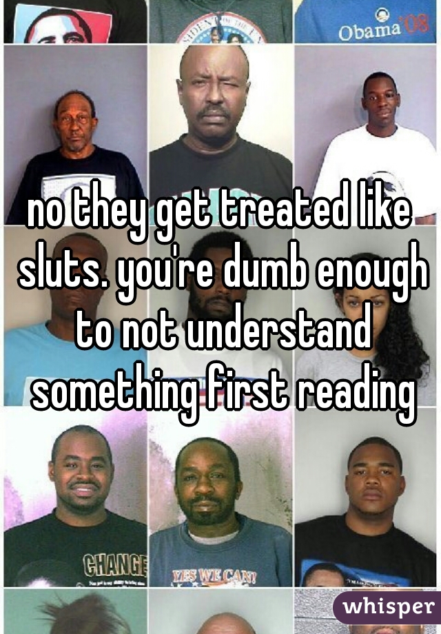 no they get treated like sluts. you're dumb enough to not understand something first reading
