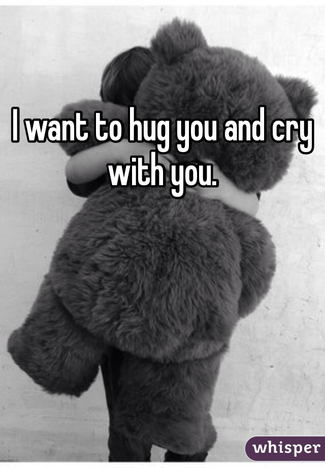 I want to hug you and cry with you.