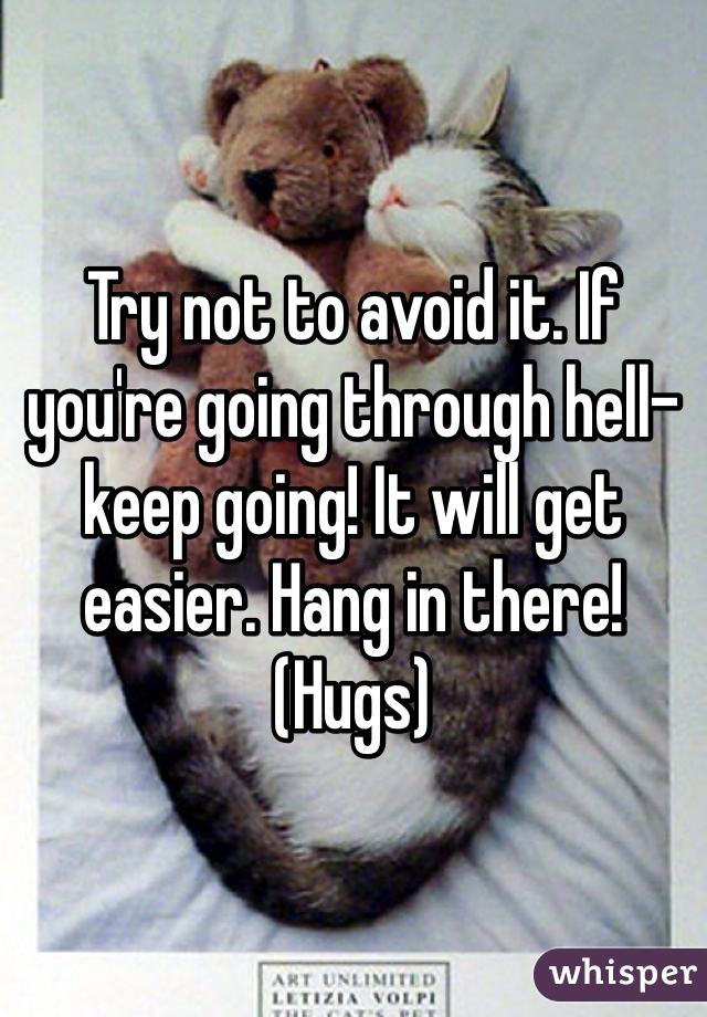 Try not to avoid it. If you're going through hell- keep going! It will get easier. Hang in there! (Hugs) 