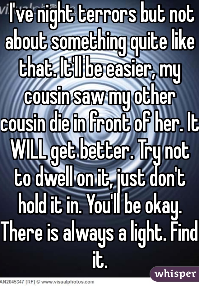  I've night terrors but not about something quite like that. It'll be easier, my cousin saw my other cousin die in front of her. It WILL get better. Try not to dwell on it, just don't hold it in. You'll be okay.
There is always a light. Find it.