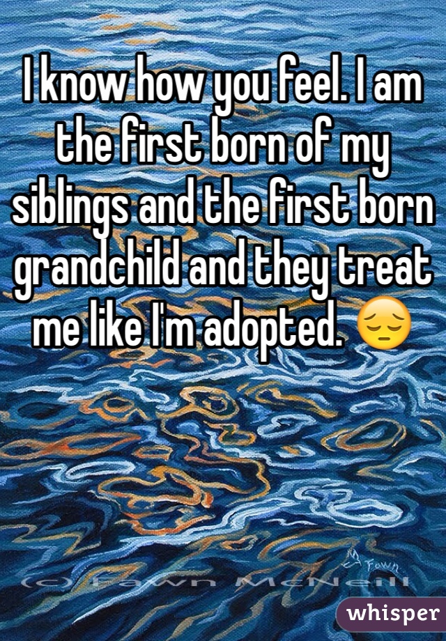 I know how you feel. I am the first born of my siblings and the first born grandchild and they treat me like I'm adopted. 😔