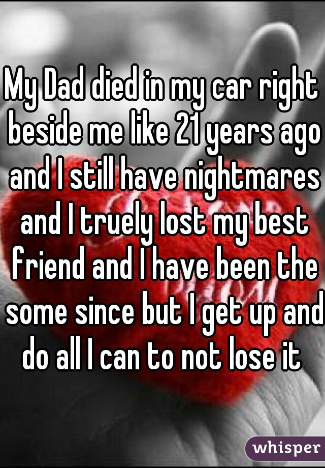 My Dad died in my car right beside me like 21 years ago and I still have nightmares and I truely lost my best friend and I have been the some since but I get up and do all I can to not lose it 