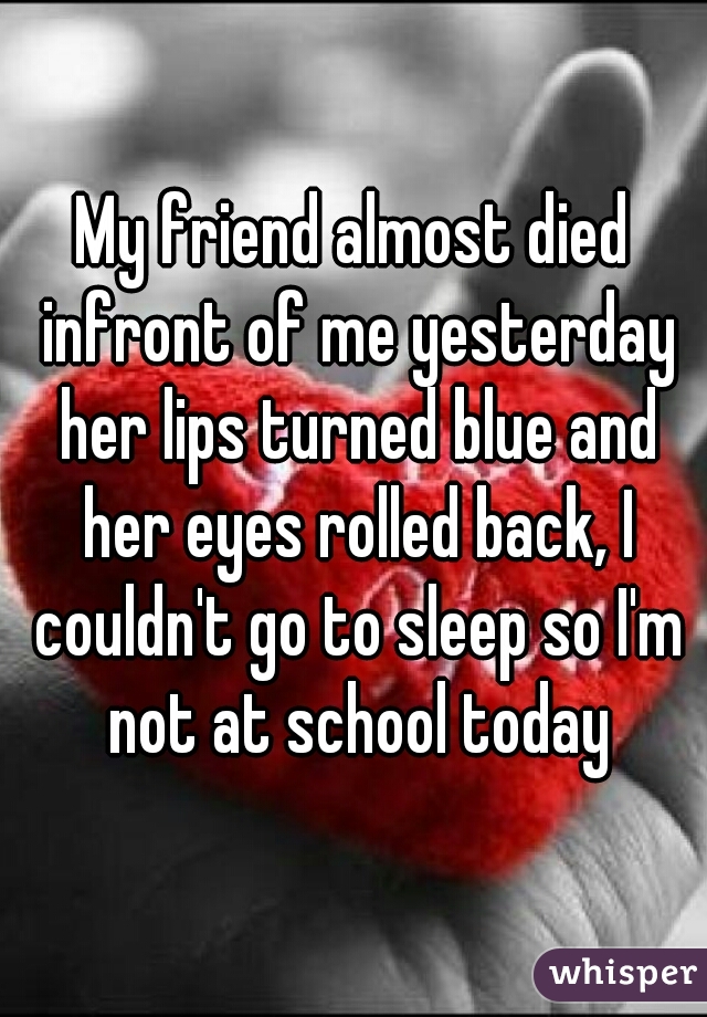 My friend almost died infront of me yesterday her lips turned blue and her eyes rolled back, I couldn't go to sleep so I'm not at school today