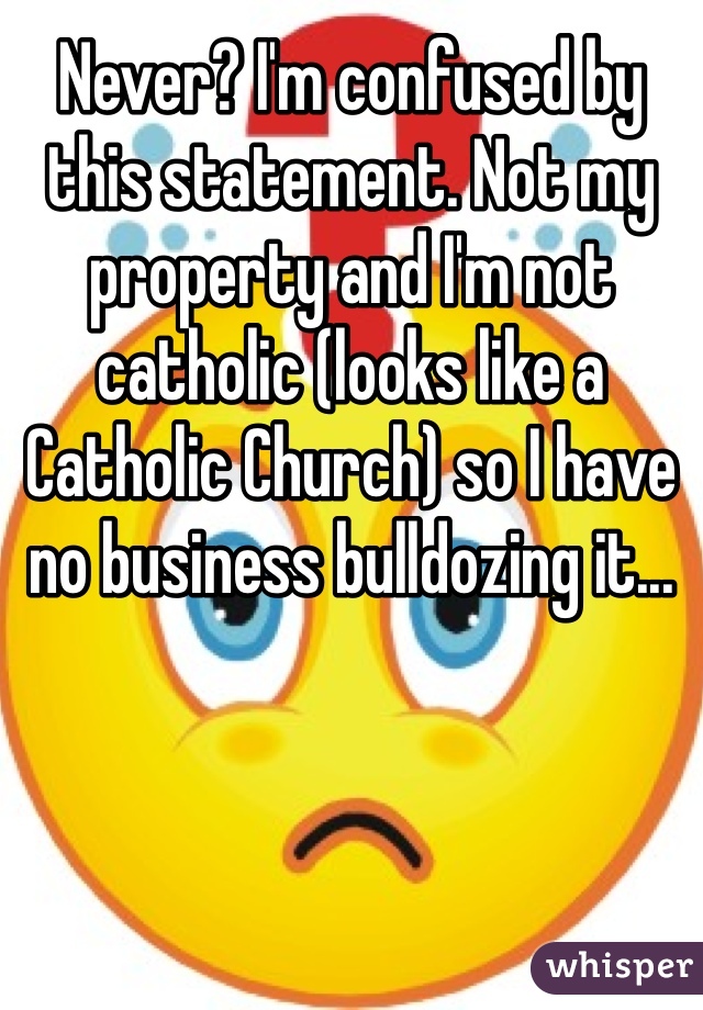 Never? I'm confused by this statement. Not my property and I'm not catholic (looks like a Catholic Church) so I have no business bulldozing it...