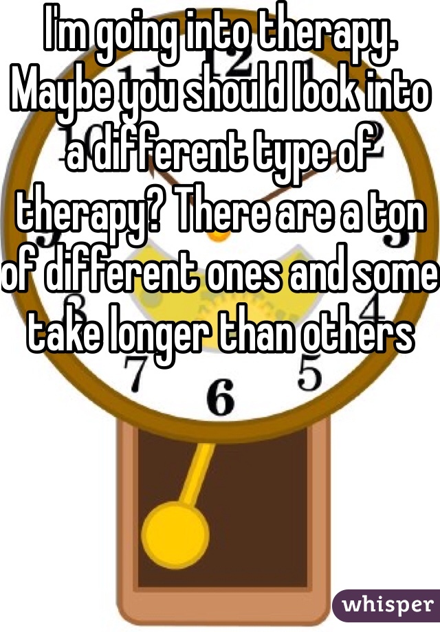 I'm going into therapy. Maybe you should look into a different type of therapy? There are a ton of different ones and some take longer than others 