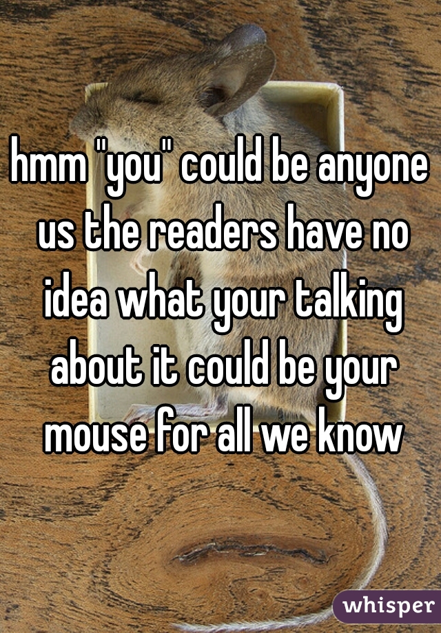 hmm "you" could be anyone us the readers have no idea what your talking about it could be your mouse for all we know